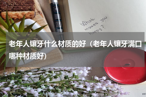 老年人镶牙什么材质的好（老年人镶牙满口哪种材质好）