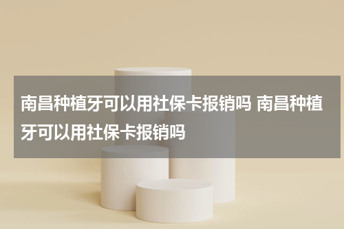 南昌种植牙可以用社保卡报销吗 南昌种植牙可以用社保卡报销吗