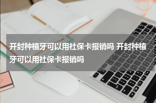开封种植牙可以用社保卡报销吗 开封种植牙可以用社保卡报销吗