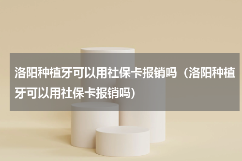 洛阳种植牙可以用社保卡报销吗（洛阳种植牙可以用社保卡报销吗）