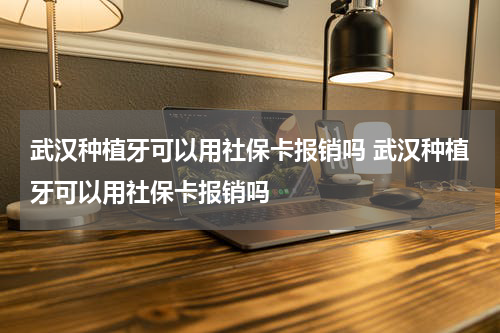 武汉种植牙可以用社保卡报销吗 武汉种植牙可以用社保卡报销吗