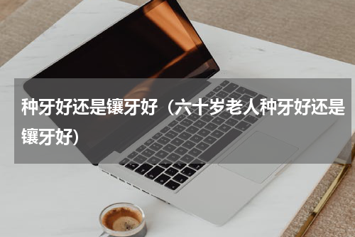 种牙好还是镶牙好（六十岁老人种牙好还是镶牙好）