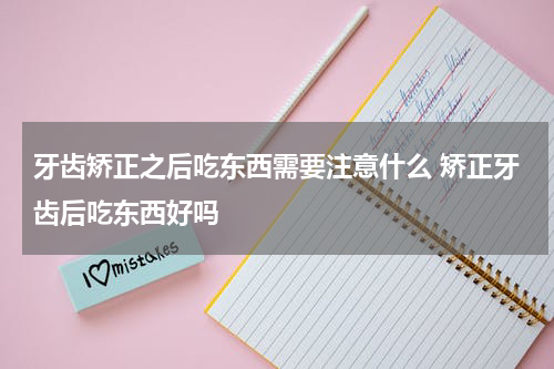 牙齿矫正之后吃东西需要注意什么 矫正牙齿后吃东西好吗