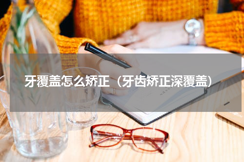 牙覆盖怎么矫正（牙齿矫正深覆盖）