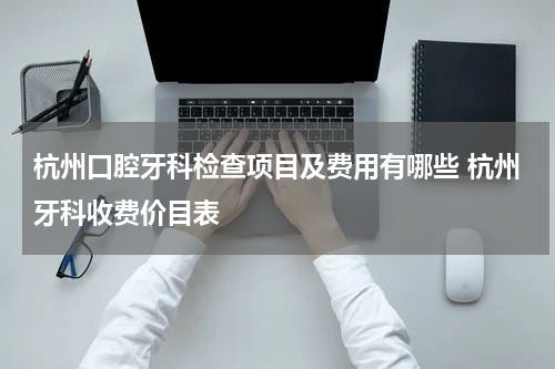 杭州口腔牙科检查项目及费用有哪些 杭州牙科收费价目表