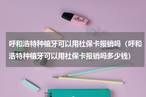 呼和浩特种植牙可以用社保卡报销吗（呼和浩特种植牙可以用社保卡报销吗多少钱）