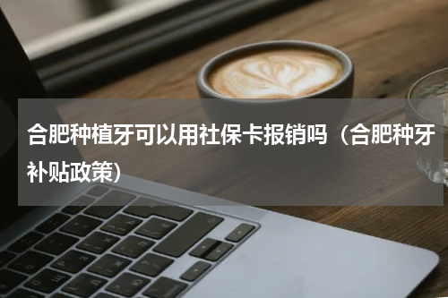 合肥种植牙可以用社保卡报销吗（合肥种牙补贴政策）