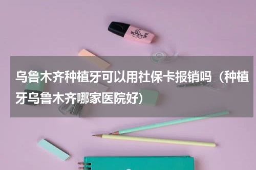 乌鲁木齐种植牙可以用社保卡报销吗（种植牙乌鲁木齐哪家医院好）