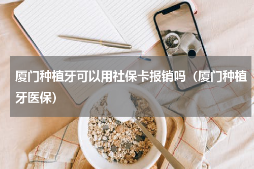 厦门种植牙可以用社保卡报销吗（厦门种植牙医保）