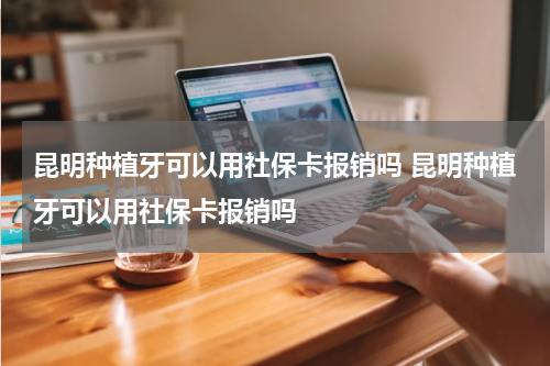 昆明种植牙可以用社保卡报销吗 昆明种植牙可以用社保卡报销吗