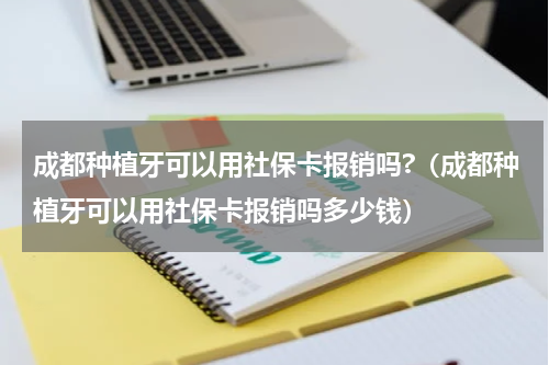 成都种植牙可以用社保卡报销吗?（成都种植牙可以用社保卡报销吗多少钱）