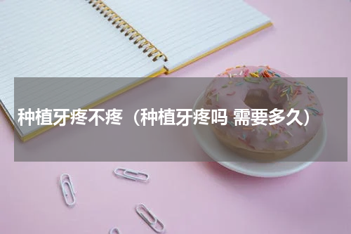 种植牙疼不疼（种植牙疼吗 需要多久）