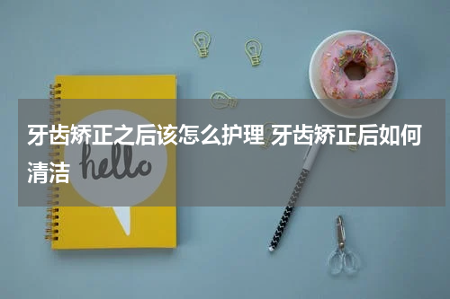 牙齿矫正之后该怎么护理 牙齿矫正后如何清洁