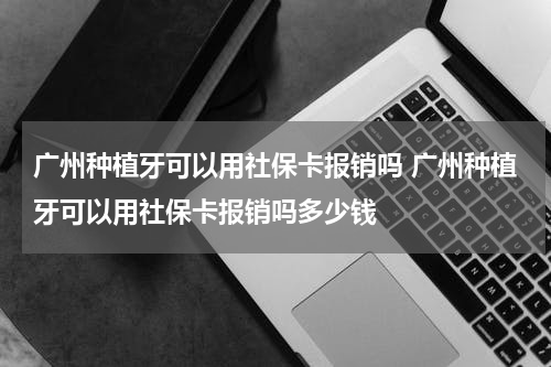 广州种植牙可以用社保卡报销吗 广州种植牙可以用社保卡报销吗多少钱