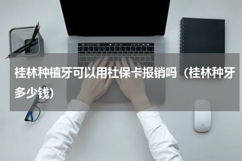桂林种植牙可以用社保卡报销吗（桂林种牙多少钱）