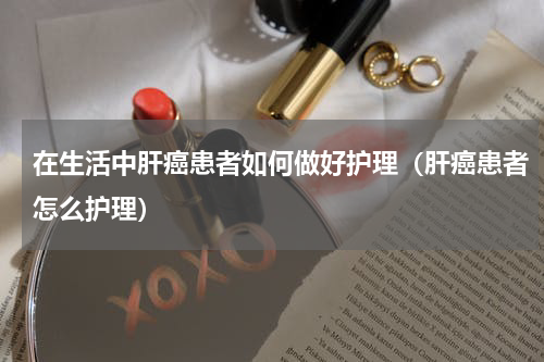 在生活中肝癌患者如何做好护理（肝癌患者怎么护理）