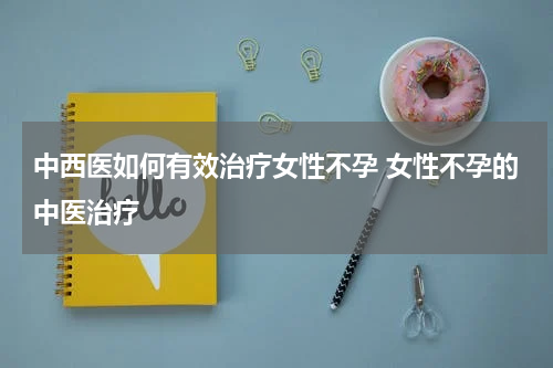 中西医如何有效治疗女性不孕 女性不孕的中医治疗