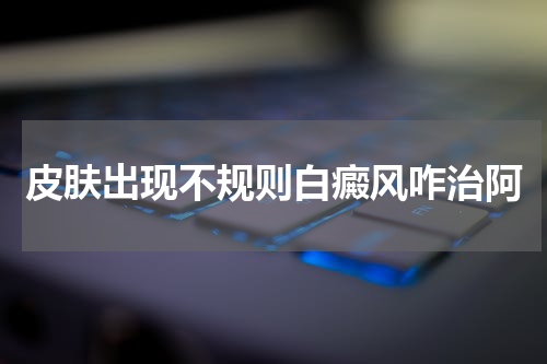 皮肤出现不规则白癜风咋治阿