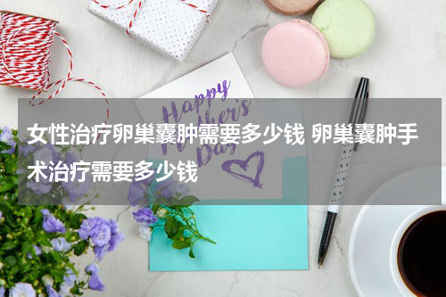 女性治疗卵巢囊肿需要多少钱 卵巢囊肿手术治疗需要多少钱