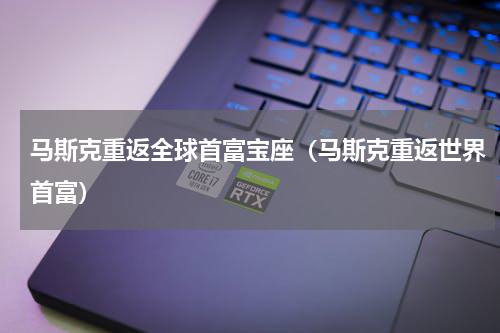 马斯克重返全球首富宝座（马斯克重返世界首富）