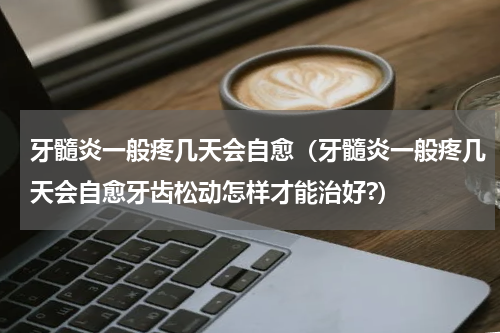 牙髓炎一般疼几天会自愈（牙髓炎一般疼几天会自愈牙齿松动怎样才能治好?）