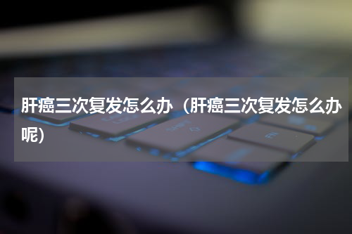 肝癌三次复发怎么办（肝癌三次复发怎么办呢）