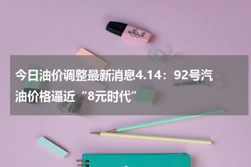 今日油价调整最新消息4.14：92号汽油价格逼近“8元时代”