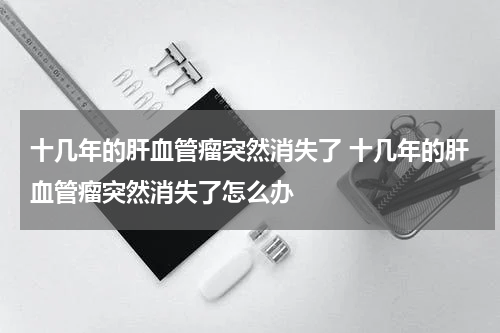 十几年的肝血管瘤突然消失了 十几年的肝血管瘤突然消失了怎么办
