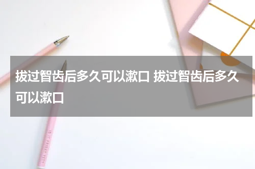 拔过智齿后多久可以漱口 拔过智齿后多久可以漱口