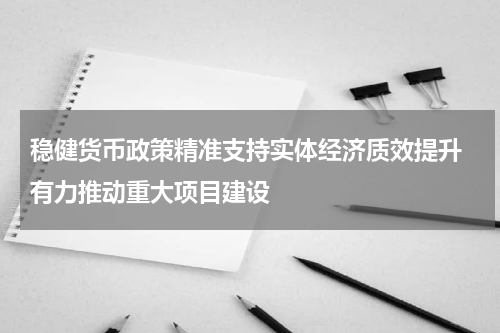稳健货币政策精准支持实体经济质效提升 有力推动重大项目建设