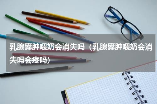 乳腺囊肿喂奶会消失吗（乳腺囊肿喂奶会消失吗会疼吗）