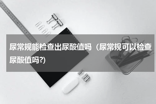 尿常规能检查出尿酸值吗（尿常规可以检查尿酸值吗?）