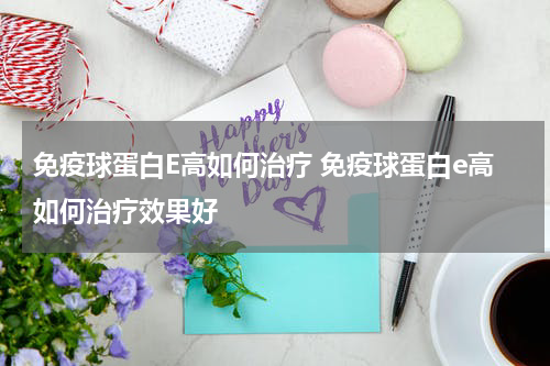 免疫球蛋白E高如何治疗 免疫球蛋白e高如何治疗效果好