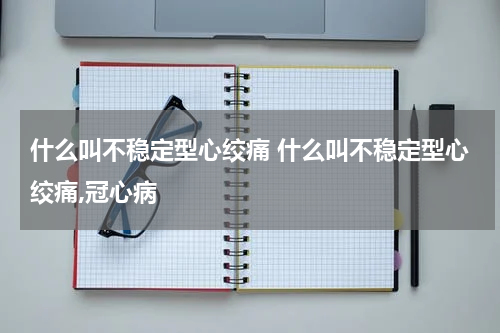 什么叫不稳定型心绞痛 什么叫不稳定型心绞痛,冠心病