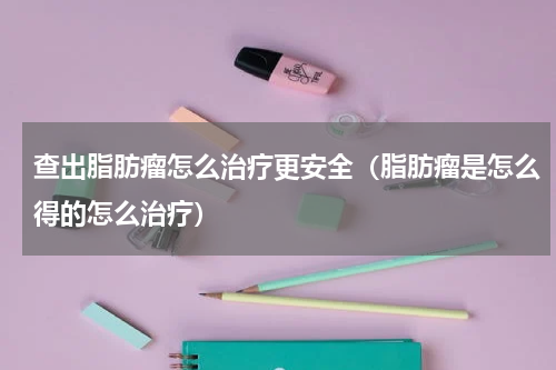 查出脂肪瘤怎么治疗更安全（脂肪瘤是怎么得的怎么治疗）