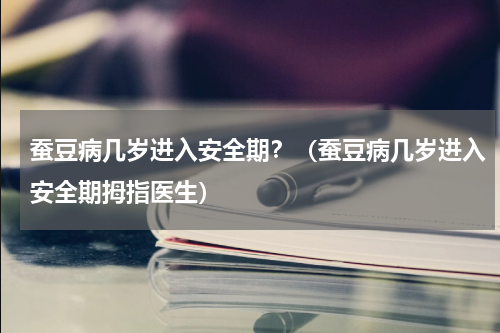蚕豆病几岁进入安全期？（蚕豆病几岁进入安全期拇指医生）