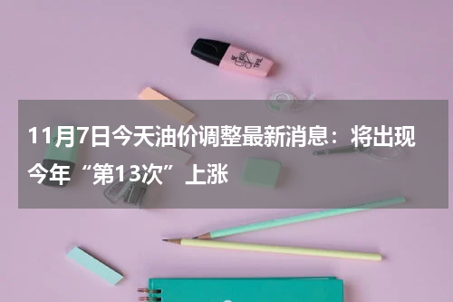 11月7日今天油价调整最新消息：将出现今年“第13次”上涨