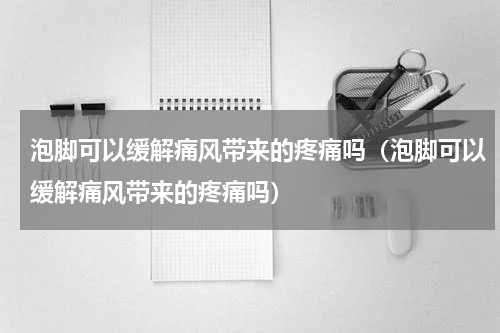 泡脚可以缓解痛风带来的疼痛吗（泡脚可以缓解痛风带来的疼痛吗）