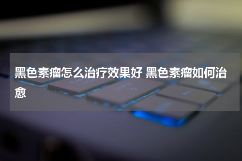 黑色素瘤怎么治疗效果好 黑色素瘤如何治愈