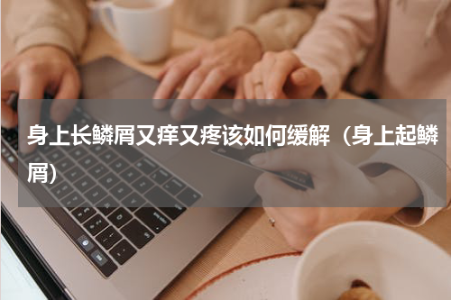 身上长鳞屑又痒又疼该如何缓解（身上起鳞屑）