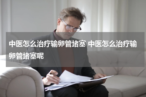 中医怎么治疗输卵管堵塞 中医怎么治疗输卵管堵塞呢