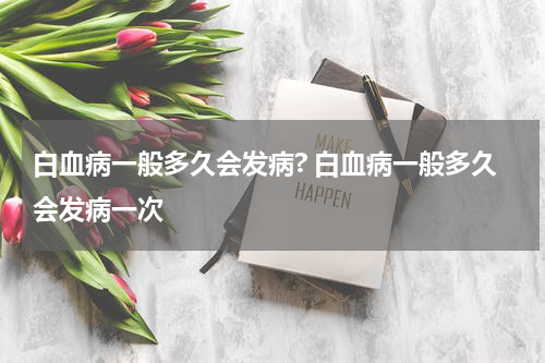 白血病一般多久会发病? 白血病一般多久会发病一次