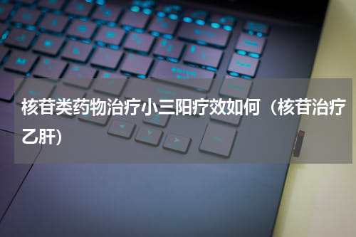核苷类药物治疗小三阳疗效如何（核苷治疗乙肝）