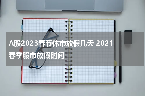 A股2023春节休市放假几天 2021春季股市放假时间