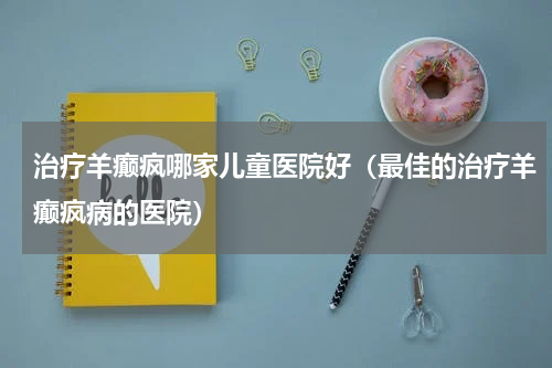 治疗羊癫疯哪家儿童医院好（最佳的治疗羊癫疯病的医院）
