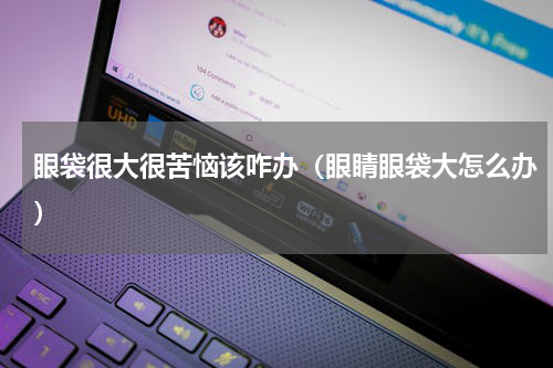 眼袋很大很苦恼该咋办（眼睛眼袋大怎么办）