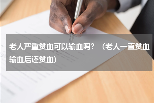 老人严重贫血可以输血吗？（老人一直贫血输血后还贫血）