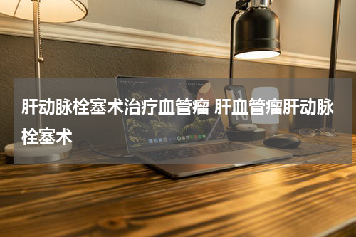 肝动脉栓塞术治疗血管瘤 肝血管瘤肝动脉栓塞术