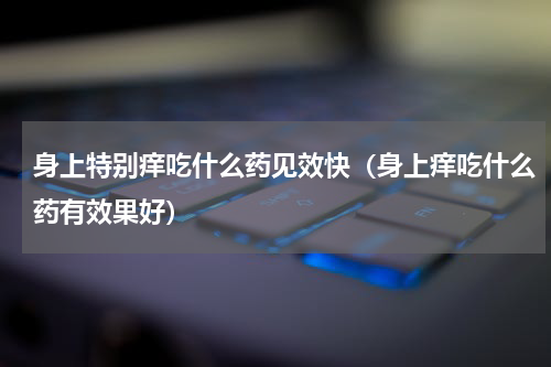 身上特别痒吃什么药见效快（身上痒吃什么药有效果好）