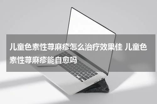 儿童色素性荨麻疹怎么治疗效果佳 儿童色素性荨麻疹能自愈吗